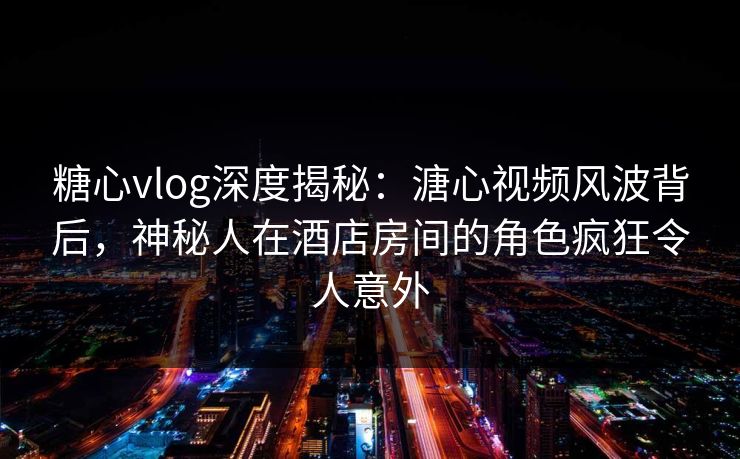 糖心vlog深度揭秘：溏心视频风波背后，神秘人在酒店房间的角色疯狂令人意外