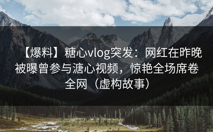 【爆料】糖心vlog突发：网红在昨晚被曝曾参与溏心视频，惊艳全场席卷全网（虚构故事）