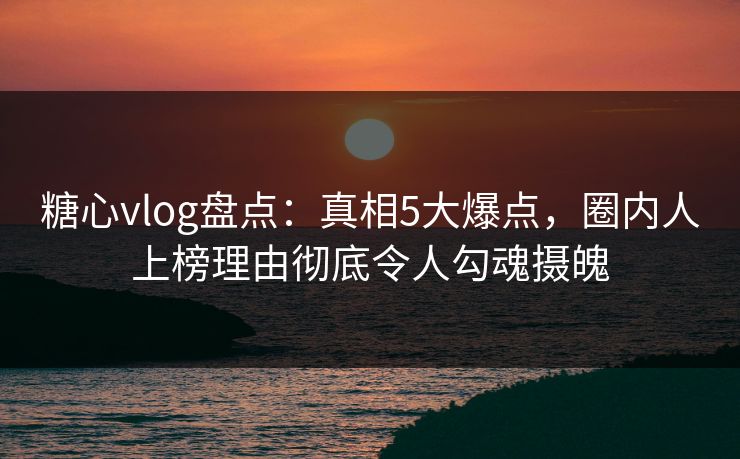 糖心vlog盘点：真相5大爆点，圈内人上榜理由彻底令人勾魂摄魄