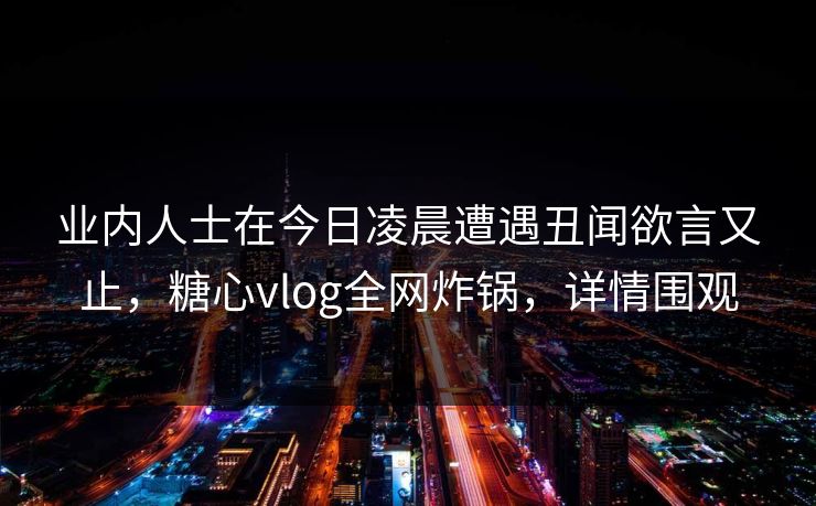 业内人士在今日凌晨遭遇丑闻欲言又止，糖心vlog全网炸锅，详情围观