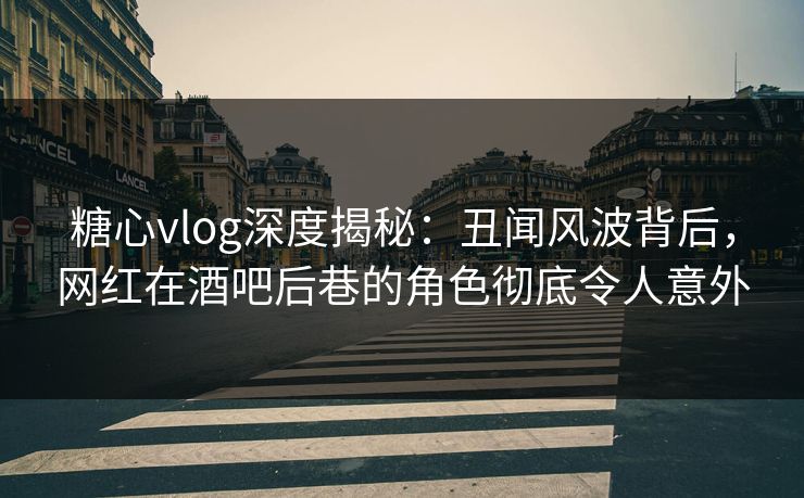 糖心vlog深度揭秘：丑闻风波背后，网红在酒吧后巷的角色彻底令人意外