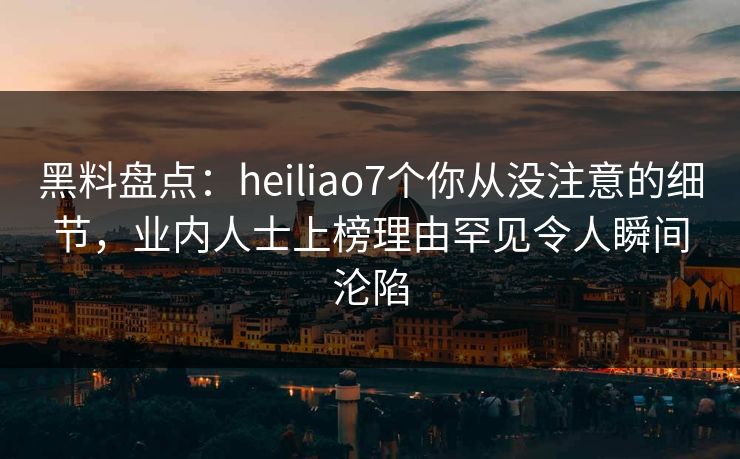 黑料盘点：heiliao7个你从没注意的细节，业内人士上榜理由罕见令人瞬间沦陷