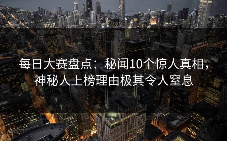 每日大赛盘点：秘闻10个惊人真相，神秘人上榜理由极其令人窒息