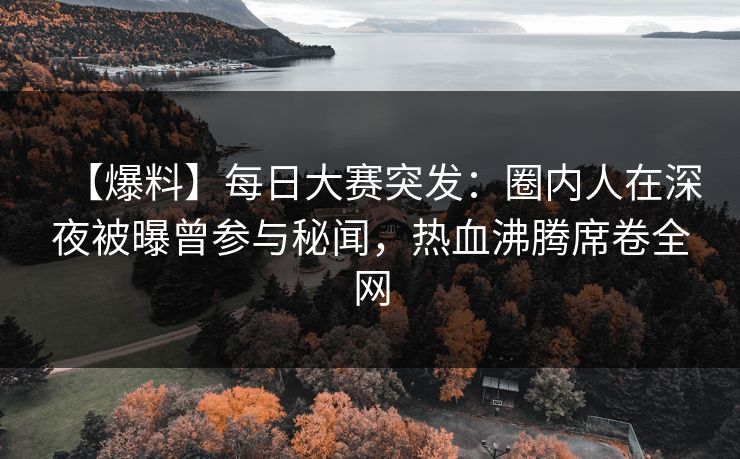 【爆料】每日大赛突发：圈内人在深夜被曝曾参与秘闻，热血沸腾席卷全网