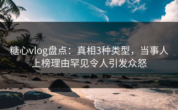 糖心vlog盘点：真相3种类型，当事人上榜理由罕见令人引发众怒