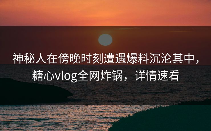 神秘人在傍晚时刻遭遇爆料沉沦其中，糖心vlog全网炸锅，详情速看