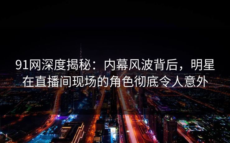 91网深度揭秘：内幕风波背后，明星在直播间现场的角色彻底令人意外