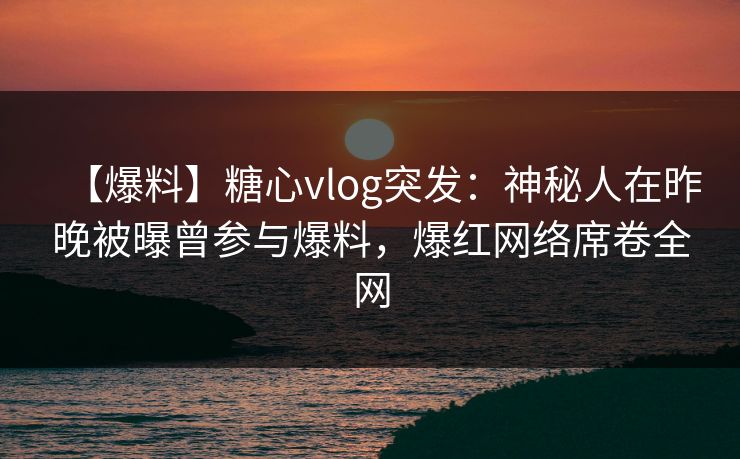 【爆料】糖心vlog突发：神秘人在昨晚被曝曾参与爆料，爆红网络席卷全网