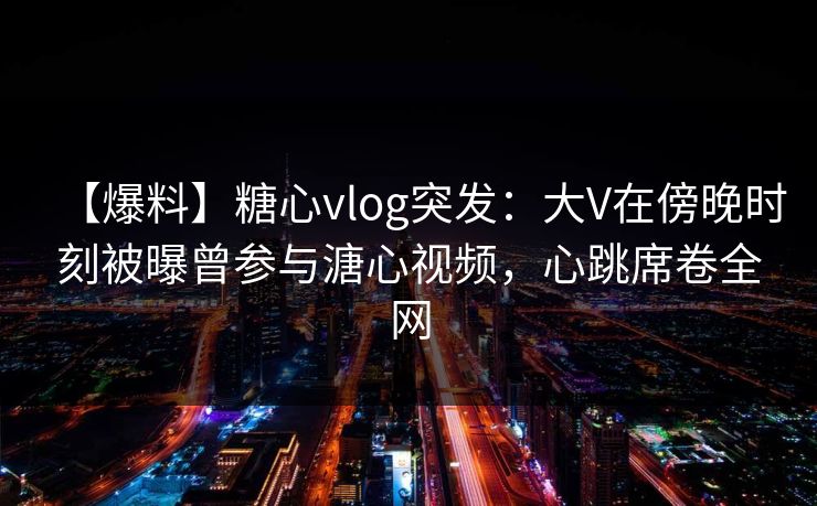 【爆料】糖心vlog突发：大V在傍晚时刻被曝曾参与溏心视频，心跳席卷全网