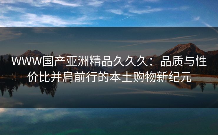 WWW国产亚洲精品久久久：品质与性价比并肩前行的本土购物新纪元