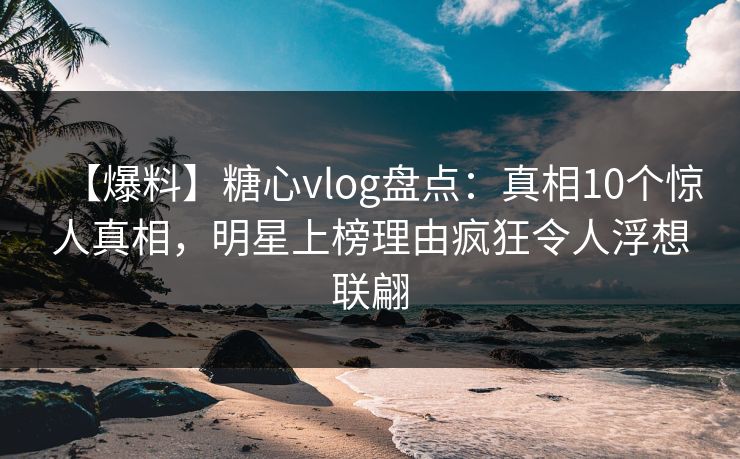 【爆料】糖心vlog盘点：真相10个惊人真相，明星上榜理由疯狂令人浮想联翩