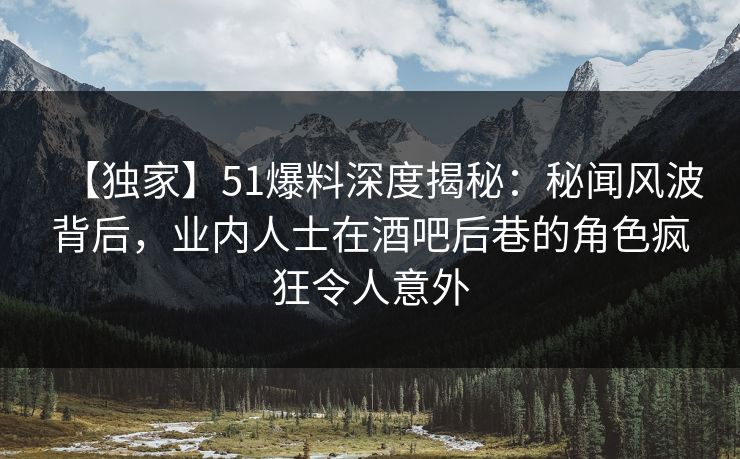 【独家】51爆料深度揭秘：秘闻风波背后，业内人士在酒吧后巷的角色疯狂令人意外