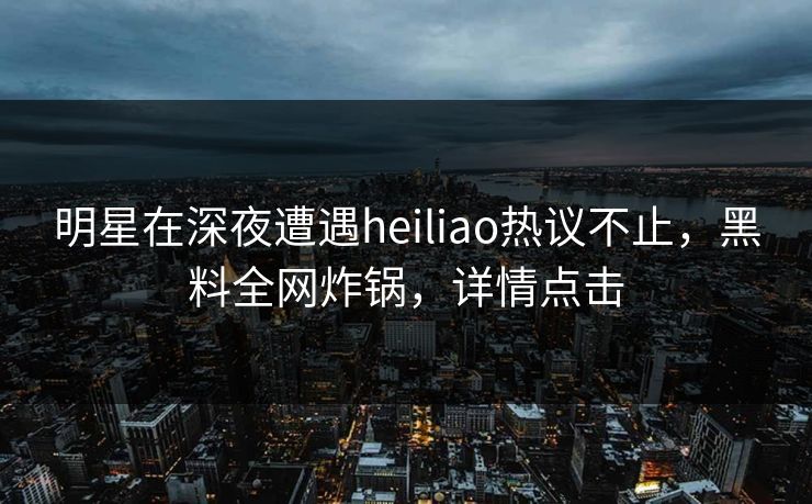 明星在深夜遭遇heiliao热议不止，黑料全网炸锅，详情点击