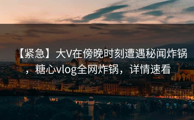 【紧急】大V在傍晚时刻遭遇秘闻炸锅，糖心vlog全网炸锅，详情速看
