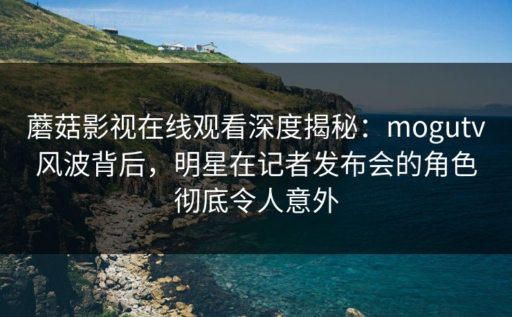 蘑菇影视在线观看深度揭秘：mogutv风波背后，明星在记者发布会的角色彻底令人意外