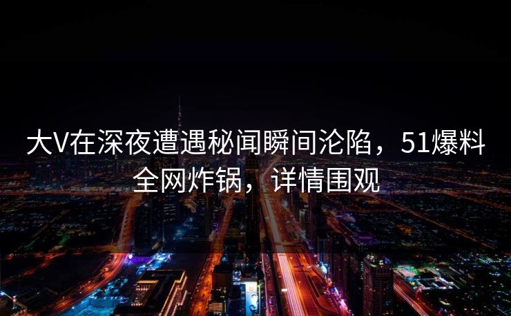 大V在深夜遭遇秘闻瞬间沦陷，51爆料全网炸锅，详情围观