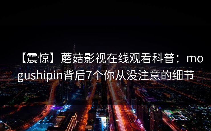 【震惊】蘑菇影视在线观看科普：mogushipin背后7个你从没注意的细节