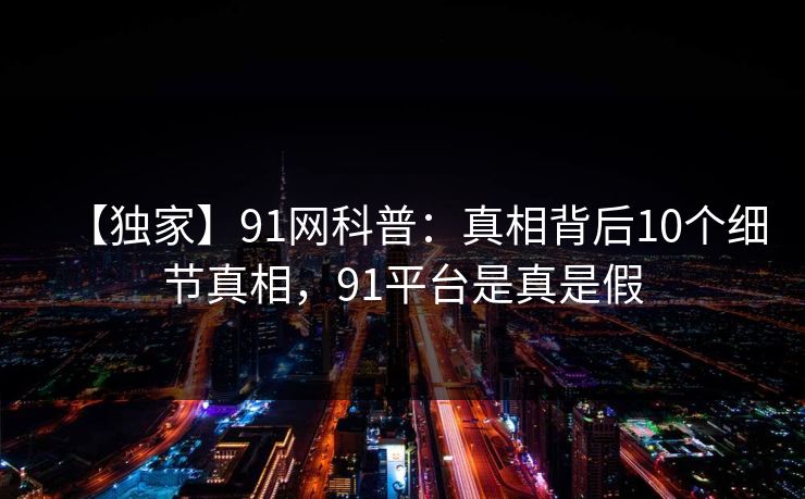 【独家】91网科普:真相背后10个细节真相,91平台是真是假 【独家】91网科普:真相背后10个细节真相,91平台是真是假