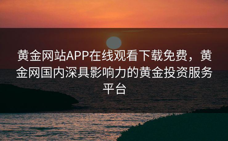 黄金网站APP在线观看下载免费，黄金网国内深具影响力的黄金投资服务平台
