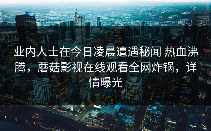 业内人士在今日凌晨遭遇秘闻 热血沸腾，蘑菇影视在线观看全网炸锅，详情曝光