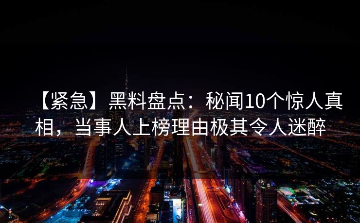 【紧急】黑料盘点:秘闻10个惊人真相,当事人上榜理由极其令人迷醉 【紧急】黑料盘点:秘闻10个惊人真相,当事人上榜理由极其令人迷醉