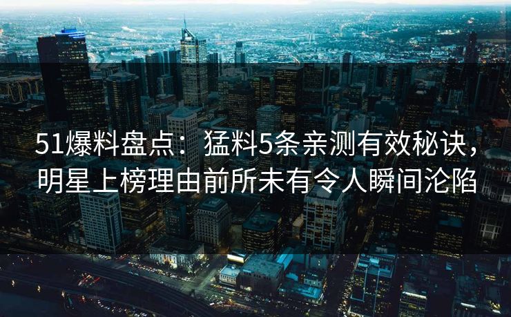 51爆料盘点：猛料5条亲测有效秘诀，明星上榜理由前所未有令人瞬间沦陷