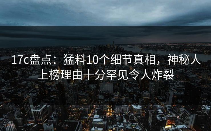 17c盘点：猛料10个细节真相，神秘人上榜理由十分罕见令人炸裂