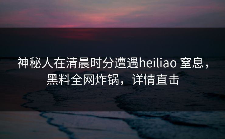 神秘人在清晨时分遭遇heiliao 窒息，黑料全网炸锅，详情直击