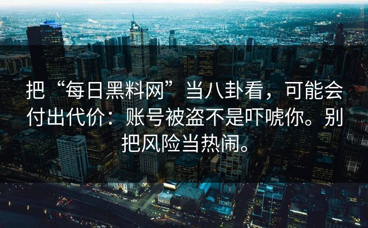 把“每日黑料网”当八卦看，可能会付出代价：账号被盗不是吓唬你。别把风险当热闹。