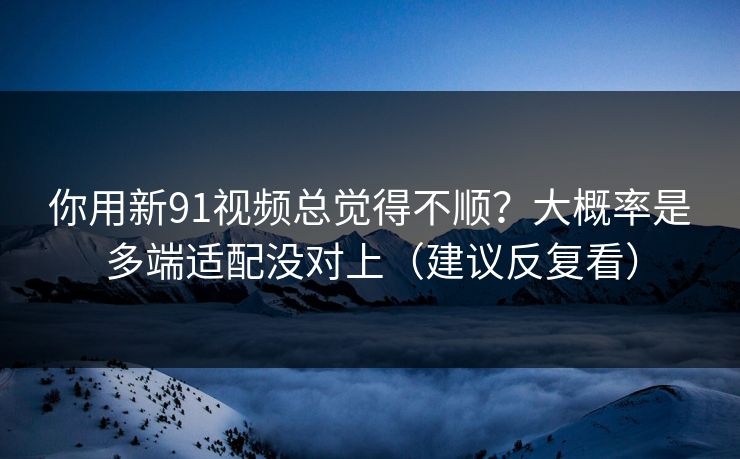 你用新91视频总觉得不顺？大概率是多端适配没对上（建议反复看）