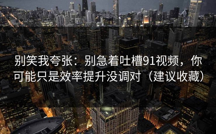 别笑我夸张：别急着吐槽91视频，你可能只是效率提升没调对（建议收藏）