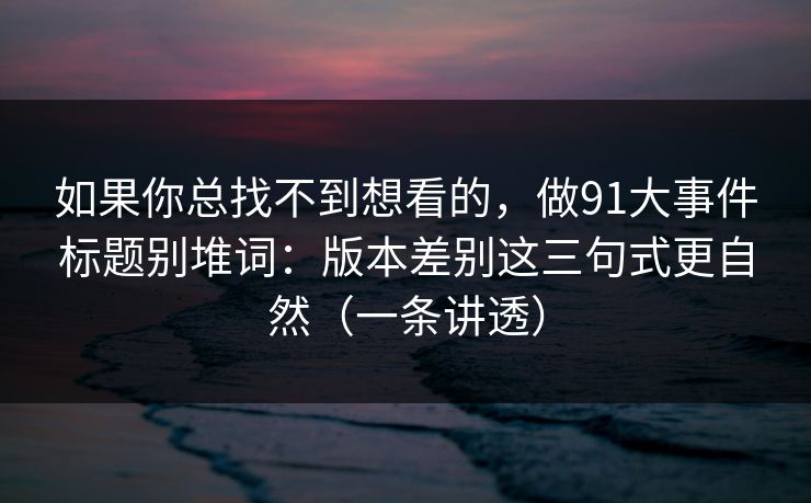 如果你总找不到想看的,做91大事件标题别堆词:版本差别这三句式更自然(一条讲透) 如果你总找不到想看的,做91大事件标题别堆词:版本差别这三句式更自然(一条讲透)