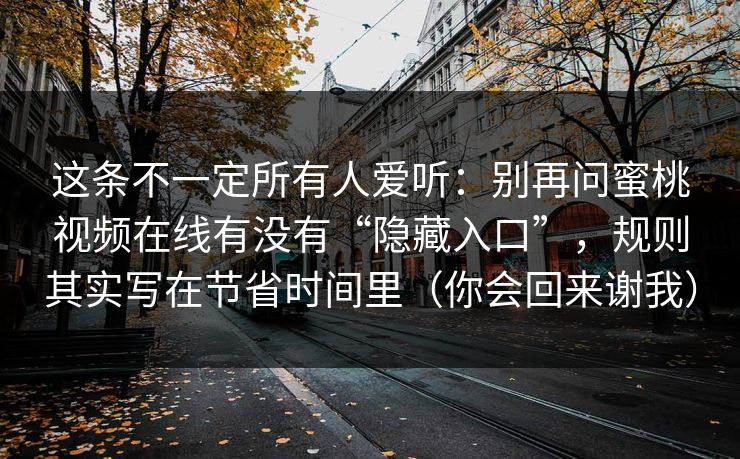 这条不一定所有人爱听:别再问蜜桃视频在线有没有“隐藏入口”,规则其实写在节省时间里(你会回来谢我) 这条不一定所有人爱听:别再问蜜桃视频在线有没有“隐藏入口”,规则其实写在节省时间里(你会回来谢我)