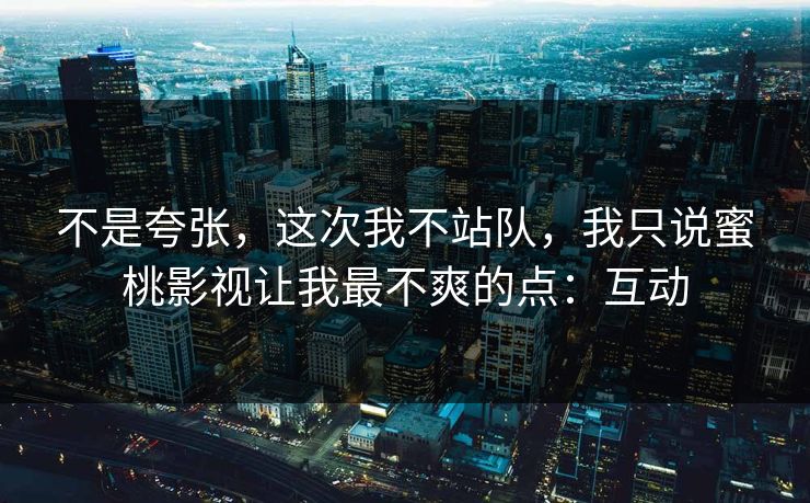 不是夸张，这次我不站队，我只说蜜桃影视让我最不爽的点：互动