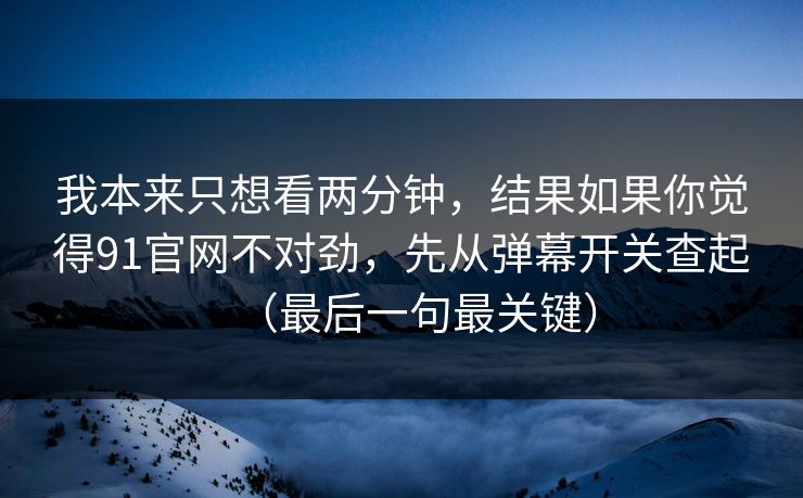 我本来只想看两分钟，结果如果你觉得91官网不对劲，先从弹幕开关查起（最后一句最关键）