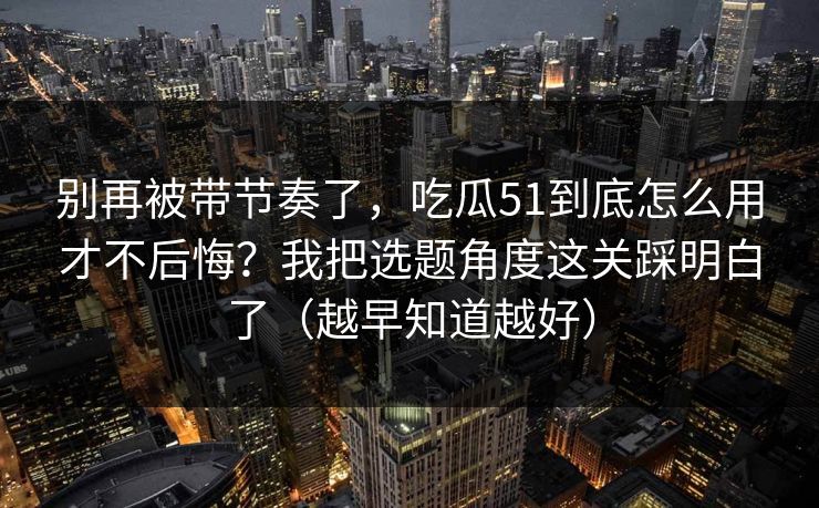 别再被带节奏了，吃瓜51到底怎么用才不后悔？我把选题角度这关踩明白了（越早知道越好）